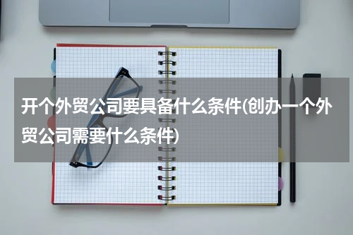 开个外贸公司要具备什么条件(创办一个外贸公司需要什么条件)
