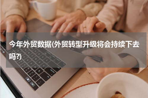 今年外贸数据(外贸转型升级将会持续下去吗?)