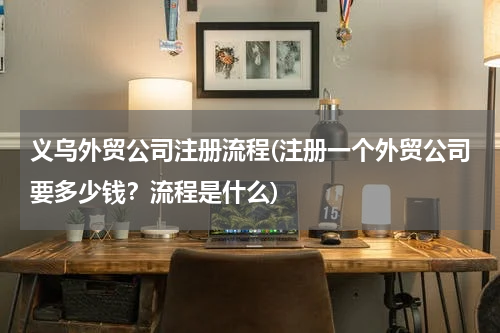 义乌外贸公司注册流程(注册一个外贸公司要多少钱？流程是什么)