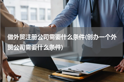 做外贸注册公司需要什么条件(创办一个外贸公司需要什么条件)