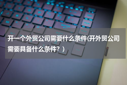 开一个外贸公司需要什么条件(开外贸公司需要具备什么条件？)