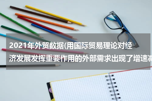 2021年外贸数据(用国际贸易理论对经济发展发挥重要作用的外部需求出现了增速减缓、支撑力减弱、贡献率降低的现象出现的现象进行分。)