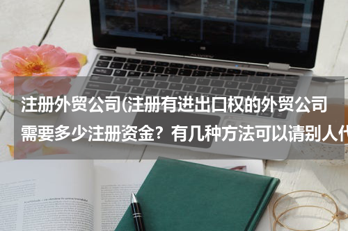 注册外贸公司(注册有进出口权的外贸公司需要多少注册资金？有几种方法可以请别人代垫注册资金？)