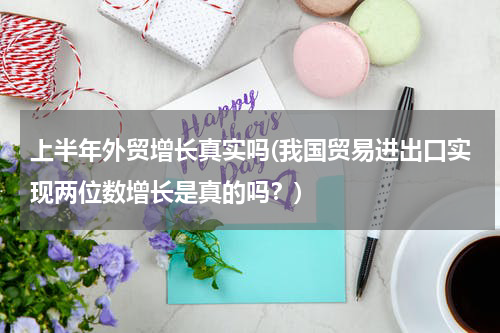 上半年外贸增长真实吗(我国贸易进出口实现两位数增长是真的吗？)