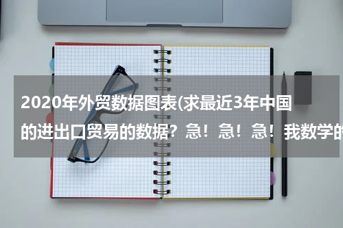 2020年外贸数据图表(求最近3年中国的进出口贸易的数据？急！急！急！我数学的同步练有.)