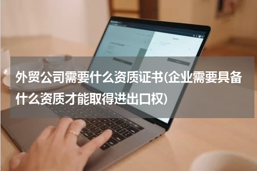 外贸公司需要什么资质证书(企业需要具备什么资质才能取得进出口权)