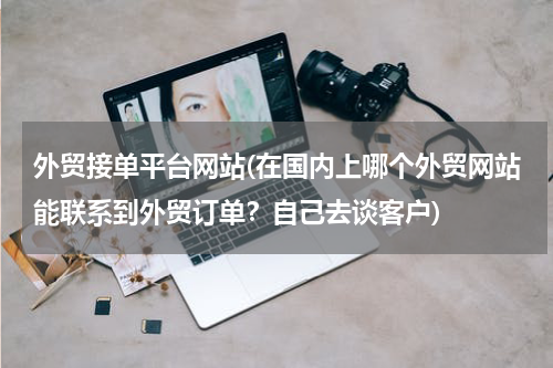 外贸接单平台网站(在国内上哪个外贸网站能联系到外贸订单？自己去谈客户)