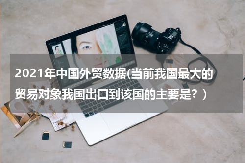 2021年中国外贸数据(当前我国最大的贸易对象我国出口到该国的主要是？)