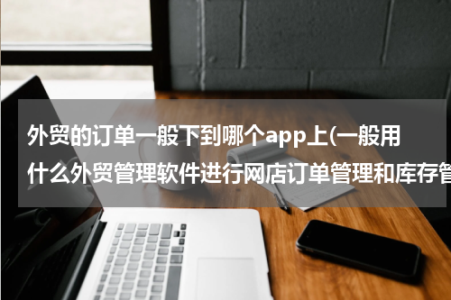 外贸的订单一般下到哪个app上(一般用什么外贸管理软件进行网店订单管理和库存管理的？)