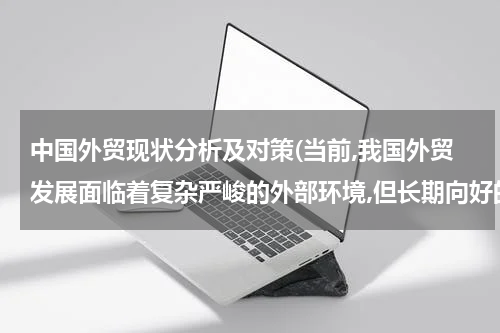 中国外贸现状分析及对策(当前,我国外贸发展面临着复杂严峻的外部环境,但长期向好的局面没有改变外贸结？)