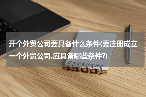 开个外贸公司要具备什么条件(要注册成立一个外贸公司,应具备哪些条件?)