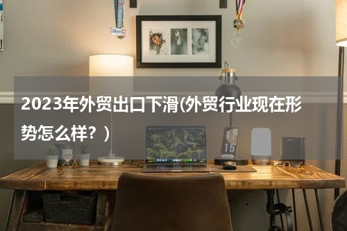 2023年外贸出口下滑(外贸行业现在形势怎么样？)