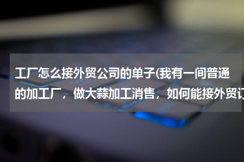 工厂怎么接外贸公司的单子(我有一间普通的加工厂，做大蒜加工消售，如何能接外贸订单。)
