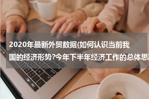 2020年最新外贸数据(如何认识当前我国的经济形势?今年下半年经济工作的总体思路和主要任务是什么？)