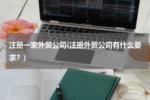 注册一家外贸公司(注册外贸公司有什么要求？)