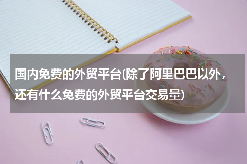 国内免费的外贸平台(除了阿里巴巴以外，还有什么免费的外贸平台交易量)