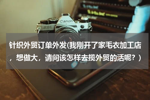 针织外贸订单外发(我刚开了家毛衣加工店，想做大，请问该怎样去揽外贸的活呢？)