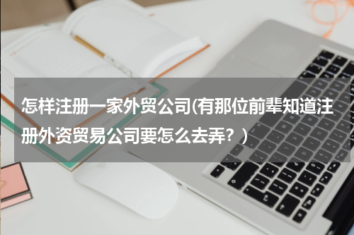 怎样注册一家外贸公司(有那位前辈知道注册外资贸易公司要怎么去弄？)