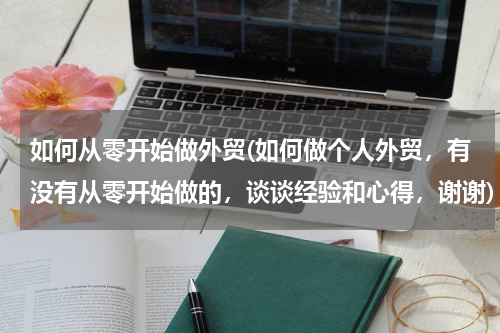 如何从零开始做外贸(如何做个人外贸，有没有从零开始做的，谈谈经验和心得，谢谢)