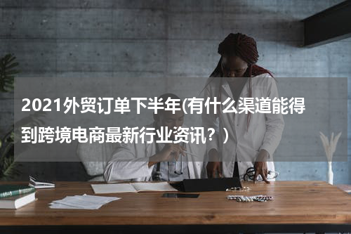 2021外贸订单下半年(有什么渠道能得到跨境电商最新行业资讯？)