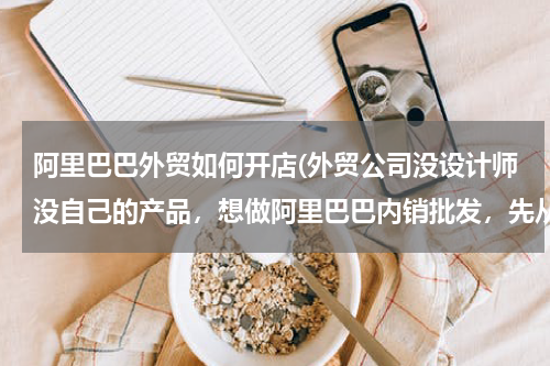 阿里巴巴外贸如何开店(外贸公司没设计师没自己的产品，想做阿里巴巴内销批发，先从分销别人的产品做起好吗？)