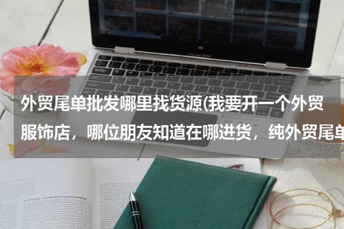 外贸尾单批发哪里找货源(我要开一个外贸服饰店，哪位朋友知道在哪进货，纯外贸尾单的，哪位朋友知道、)