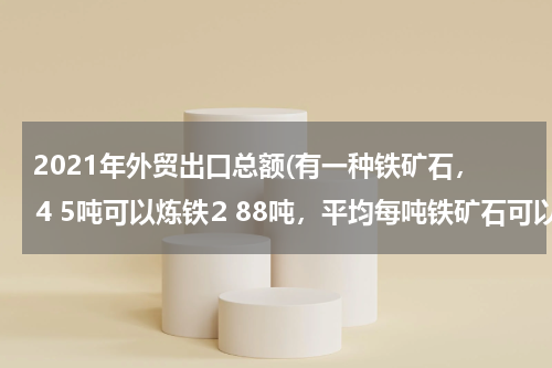2021年外贸出口总额(有一种铁矿石，⒋5吨可以炼铁⒉88吨，平均每吨铁矿石可以炼铁多少吨？要炼8吨铁，需要这种铁矿石多少？)