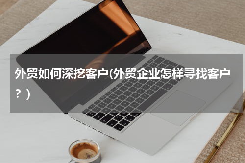 外贸如何深挖客户(外贸企业怎样寻找客户？)