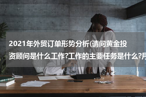 2021年外贸订单形势分析(请问黄金投资顾问是什么工作?工作的主要任务是什么?月薪如何?)