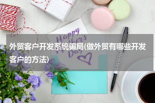 外贸客户开发系统骗局(做外贸有哪些开发客户的方法)