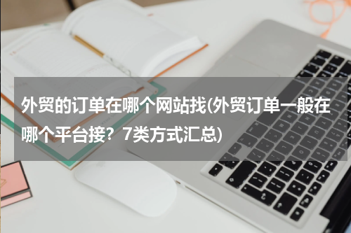 外贸的订单在哪个网站找(外贸订单一般在哪个平台接？7类方式汇总)