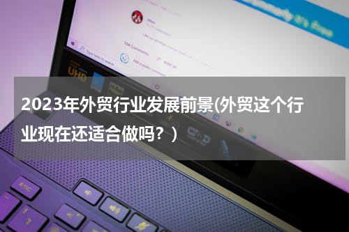 2023年外贸行业发展前景(外贸这个行业现在还适合做吗？)