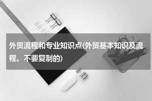 外贸流程和专业知识点(外贸基本知识及流程。不要复制的)