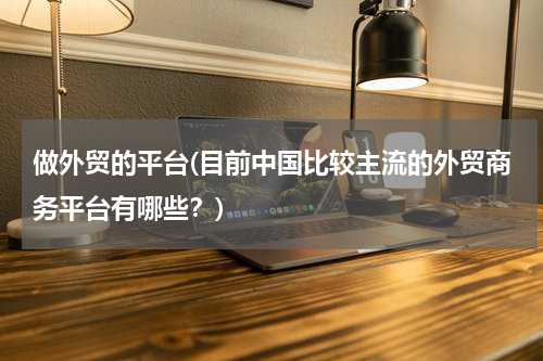 做外贸的平台(目前中国比较主流的外贸商务平台有哪些？)