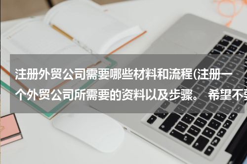 注册外贸公司需要哪些材料和流程(注册一个外贸公司所需要的资料以及步骤。 希望不要复制黏贴，讲的简单一点，不要长篇大论)