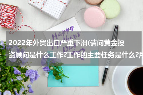 2022年外贸出口严重下滑(请问黄金投资顾问是什么工作?工作的主要任务是什么?月薪如何?)