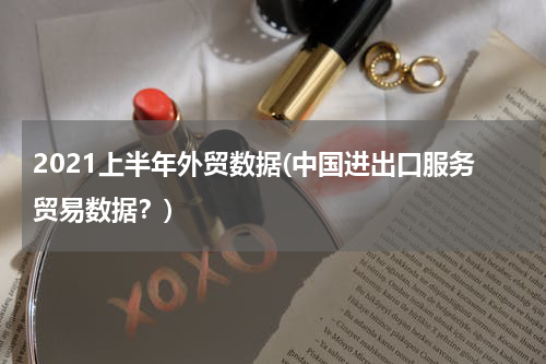 2021上半年外贸数据(中国进出口服务贸易数据？)