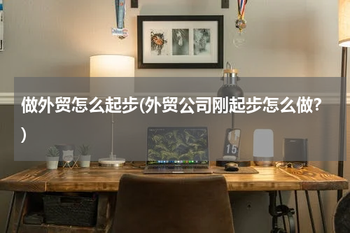做外贸怎么起步(外贸公司刚起步怎么做？)